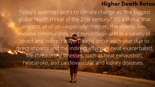Higher Death Rates
Today's scientists point to climate change as "the biggest
global health threat of the 21st century." It's a threat that
impacts all of us—especially children, the elderly, low-
income communities, and minorities—and in a variety of
direct and indirect ways. Deaths occur each year due to
direct impacts and the indirect effects of heat-exacerbated,
life-threatening illnesses, such as heat exhaustion,
heatstroke, and cardiovascular and kidney diseases.
 
