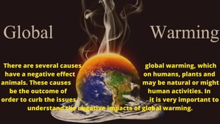 There are several causes global warming, which
have a negative effect on humans, plants and
animals. These causes may be natural or might
be the outcome of human activities. In
order to curb the issues, it is very important to
understand the negative impacts of global warming.
 