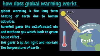 how does global warming works
global warming is the long term
heating of earth due to human
activities.
harmfull gases like co2,cfc,co,so2 etc
and methane gas which leads to green
house effect .
this gases trap sun light and increase
the temperature of earth .
 