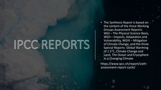 • The Synthesis Report is based on
the content of the three Working
Groups Assessment Reports:
WGI – The Physical Science Basis,
WGII – Impacts, Adaptation and
Vulnerability, WGIII – Mitigation
of Climate Change, and the three
Special Reports: Global Warming
of 1.5°C, Climate Change and
Land, The Ocean and Cryosphere
in a Changing Climate.
https://www.ipcc.ch/report/sixth-
assessment-report-cycle/
 