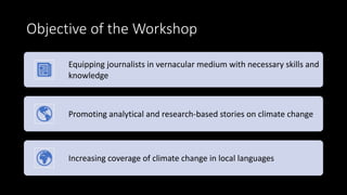 Objective of the Workshop
Equipping journalists in vernacular medium with necessary skills and
knowledge
Promoting analytical and research-based stories on climate change
Increasing coverage of climate change in local languages
 