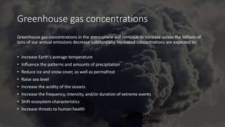 Greenhouse gas concentrations
Greenhouse gas concentrations in the atmosphere will continue to increase unless the billions of
tons of our annual emissions decrease substantially. Increased concentrations are expected to:
• Increase Earth's average temperature
• Influence the patterns and amounts of precipitation
• Reduce ice and snow cover, as well as permafrost
• Raise sea level
• Increase the acidity of the oceans
• Increase the frequency, intensity, and/or duration of extreme events
• Shift ecosystem characteristics
• Increase threats to human health
 
