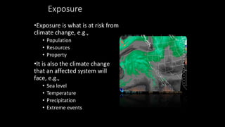 Exposure
•Exposure is what is at risk from
climate change, e.g.,
• Population
• Resources
• Property
•It is also the climate change
that an affected system will
face, e.g.,
• Sea level
• Temperature
• Precipitation
• Extreme events
 