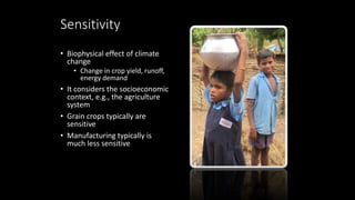Sensitivity
• Biophysical effect of climate
change
• Change in crop yield, runoff,
energy demand
• It considers the socioeconomic
context, e.g., the agriculture
system
• Grain crops typically are
sensitive
• Manufacturing typically is
much less sensitive
 