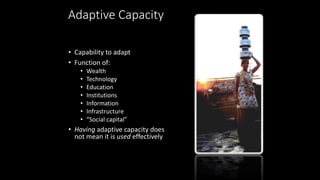Adaptive Capacity
• Capability to adapt
• Function of:
• Wealth
• Technology
• Education
• Institutions
• Information
• Infrastructure
• “Social capital”
• Having adaptive capacity does
not mean it is used effectively
 