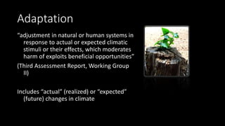 Adaptation
“adjustment in natural or human systems in
response to actual or expected climatic
stimuli or their effects, which moderates
harm of exploits beneficial opportunities”
(Third Assessment Report, Working Group
II)
Includes “actual” (realized) or “expected”
(future) changes in climate
 
