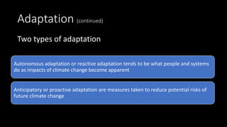 Adaptation (continued)
Two types of adaptation
Autonomous adaptation or reactive adaptation tends to be what people and systems
do as impacts of climate change become apparent
Anticipatory or proactive adaptation are measures taken to reduce potential risks of
future climate change
 