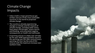 Climate Change
Impacts
• India is both a major greenhouse gas
emitter and one of the most vulnerable
countries in the world to projected
climate change.
• The country is already experiencing
changes in climate and the impacts of
climate change, including water stress,
heat waves and drought, severe storms
and flooding, and associated negative
consequences on health and livelihoods.
• A warming of 0.5o C is likely over all India
by the year 2030 (approximately equal to
the warming over the 20th century) and a
warming of 2-4o C by the end of this
century, with the maximum increase over
northern India.
 