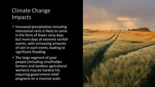 Climate Change
Impacts
• Increased precipitation including
monsoonal rains is likely to come
in the form of fewer rainy days
but more days of extreme rainfall
events, with increasing amounts
of rain in each event, leading to
significant flooding.
• The large segment of poor
people (including smallholder
farmers and landless agricultural
workers) may be hardest hit,
requiring government relief
programs on a massive scale.
 