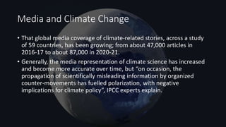 Media and Climate Change
• That global media coverage of climate-related stories, across a study
of 59 countries, has been growing; from about 47,000 articles in
2016-17 to about 87,000 in 2020-21.
• Generally, the media representation of climate science has increased
and become more accurate over time, but “on occasion, the
propagation of scientifically misleading information by organized
counter-movements has fuelled polarization, with negative
implications for climate policy”, IPCC experts explain.
 