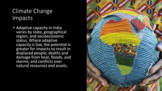 Climate Change
Impacts
• Adaptive capacity in India
varies by state, geographical
region, and socioeconomic
status. Where adaptive
capacity is low, the potential is
greater for impacts to result in
displaced people; deaths and
damage from heat, floods, and
storms; and conflicts over
natural resources and assets.
 
