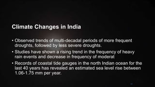 Climate Changes in India
• Observed trends of multi-decadal periods of more frequent
droughts, followed by less severe droughts.
• Studies have shown a rising trend in the frequency of heavy
rain events and decrease in frequency of moderat
• Records of coastal tide gauges in the north Indian ocean for the
last 40 years has revealed an estimated sea level rise between
1.06-1.75 mm per year.
42
 
