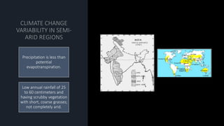 Precipitation is less than
potential
evapotranspiration.
Low annual rainfall of 25
to 60 centimeters and
having scrubby vegetation
with short, coarse grasses;
not completely arid.
 