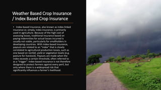 Weather Based Crop Insurance
/ Index Based Crop Insurance
• Index-based insurance, also known as index-linked
insurance or, simply, index insurance, is primarily
used in agriculture. Because of the high cost of
assessing losses, traditional insurance based on
paying indemnities for actual losses incurred is
usually not viable, particularly for smallholders in
developing countries. With index-based insurance,
payouts are related to an “index” that is closely
correlated to agricultural production losses, such as
one based on rainfall, yield or vegetation levels (e.g.
pasture for livestock). Payouts are made when the
index exceeds a certain threshold, often referred to
as a “trigger”. Index-based insurance is not therefore
designed to protect farmers against every peril, but
only where there is a widespread risk that
significantly influences a farmer’s livelihood.
 