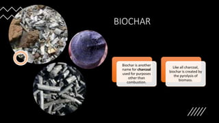 BIOCHAR
Biochar is another
name for charcoal
used for purposes
other than
combustion.
Like all charcoal,
biochar is created by
the pyrolysis of
biomass.
 