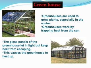 •The glass panels of the
greenhouse let in light but keep
heat from escaping.
•This causes the greenhouse to
heat up.
Green house
•Greenhouses are used to
grow plants, especially in the
winter.
•Greenhouses work by
trapping heat from the sun
 