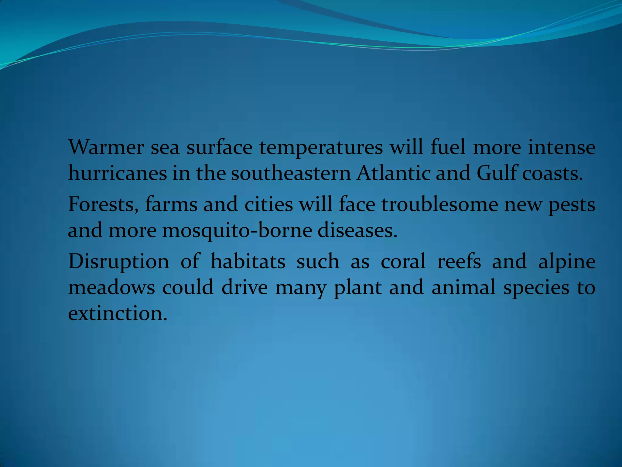 Warmer sea surface temperatures will fuel more intense
hurricanes in the southeastern Atlantic and Gulf coasts.
Forests, farms and cities will face troublesome new pests
and more mosquito-borne diseases.
Disruption of habitats such as coral reefs and alpine
meadows could drive many plant and animal species to
extinction.
 