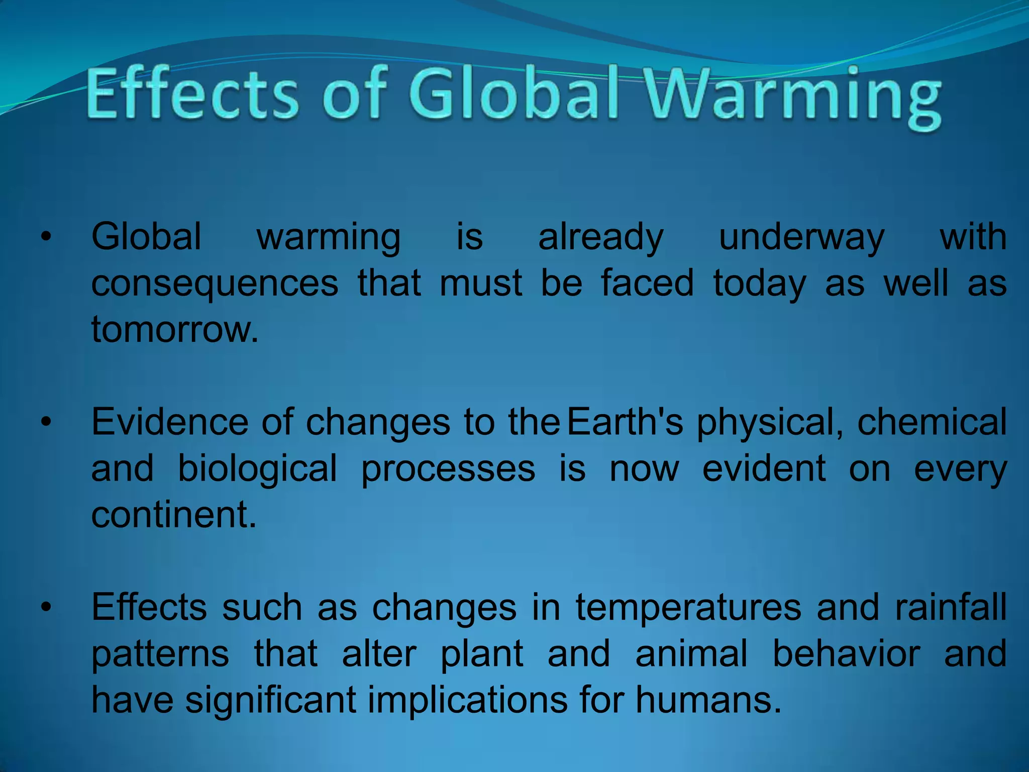 • Global warming is already underway with
consequences that must be faced today as well as
tomorrow.
• Evidence of changes to theEarth's physical, chemical
and biological processes is now evident on every
continent.
• Effects such as changes in temperatures and rainfall
patterns that alter plant and animal behavior and
have significant implications for humans.
 