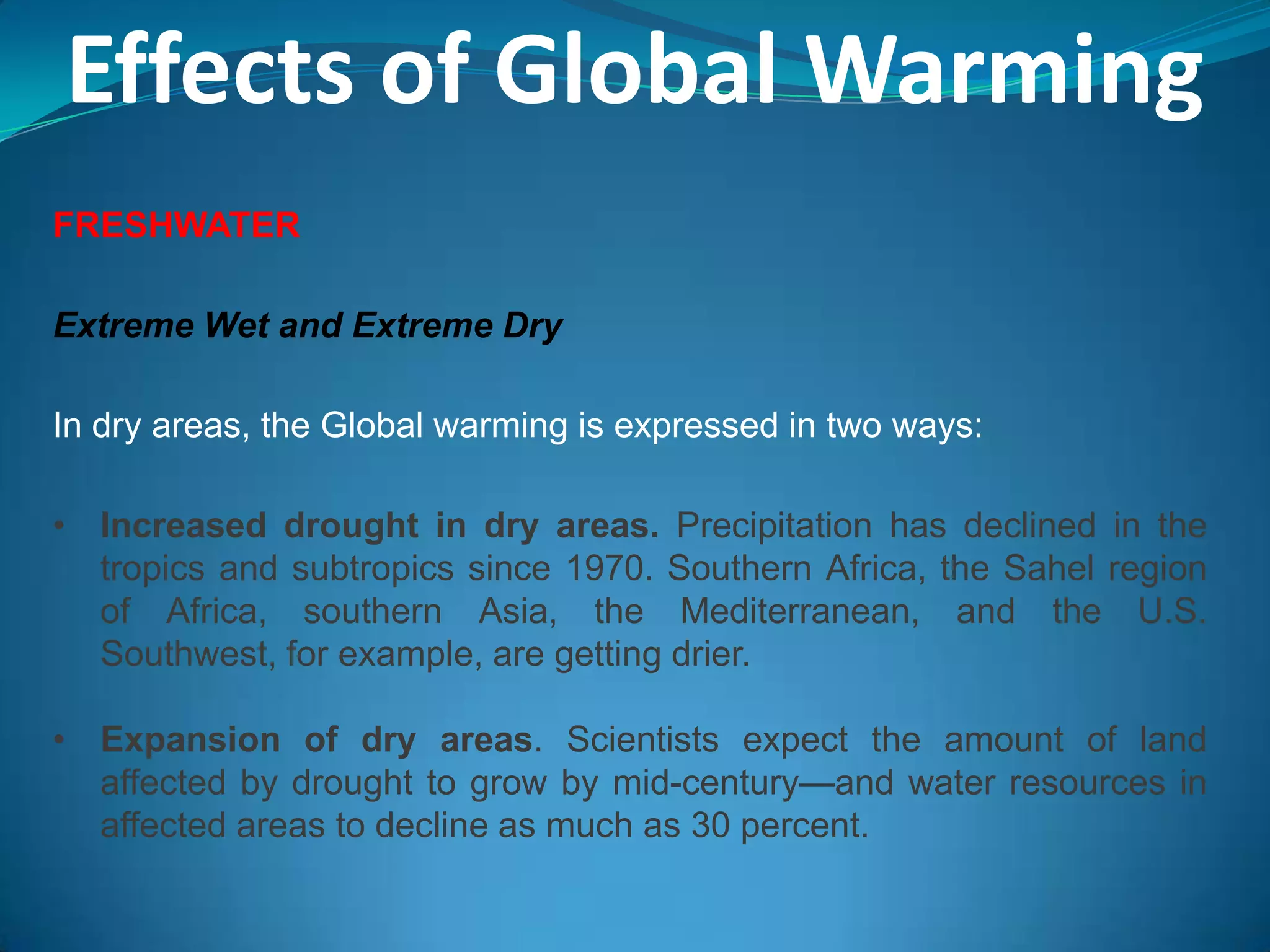 Effects of Global Warming
FRESHWATER
Extreme Wet and Extreme Dry
In dry areas, the Global warming is expressed in two ways:
• Increased drought in dry areas. Precipitation has declined in the
tropics and subtropics since 1970. Southern Africa, the Sahel region
of Africa, southern Asia, the Mediterranean, and the U.S.
Southwest, for example, are getting drier.
• Expansion of dry areas. Scientists expect the amount of land
affected by drought to grow by mid-century—and water resources in
affected areas to decline as much as 30 percent.
 