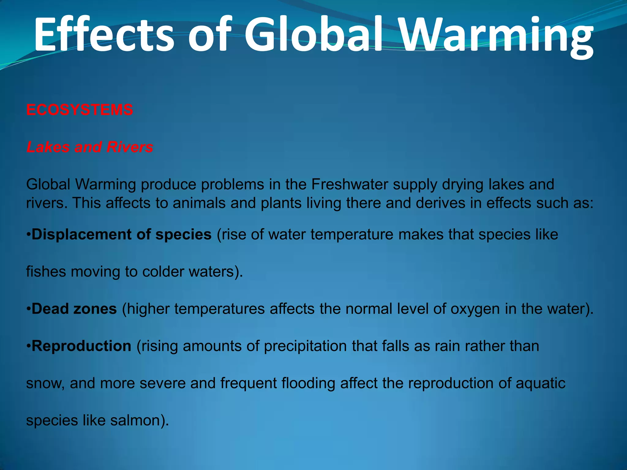 Effects of Global Warming
ECOSYSTEMS
Lakes and Rivers
Global Warming produce problems in the Freshwater supply drying lakes and
rivers. This affects to animals and plants living there and derives in effects such as:
•Displacement of species (rise of water temperature makes that species like
fishes moving to colder waters).
•Dead zones (higher temperatures affects the normal level of oxygen in the water).
•Reproduction (rising amounts of precipitation that falls as rain rather than
snow, and more severe and frequent flooding affect the reproduction of aquatic
species like salmon).
 