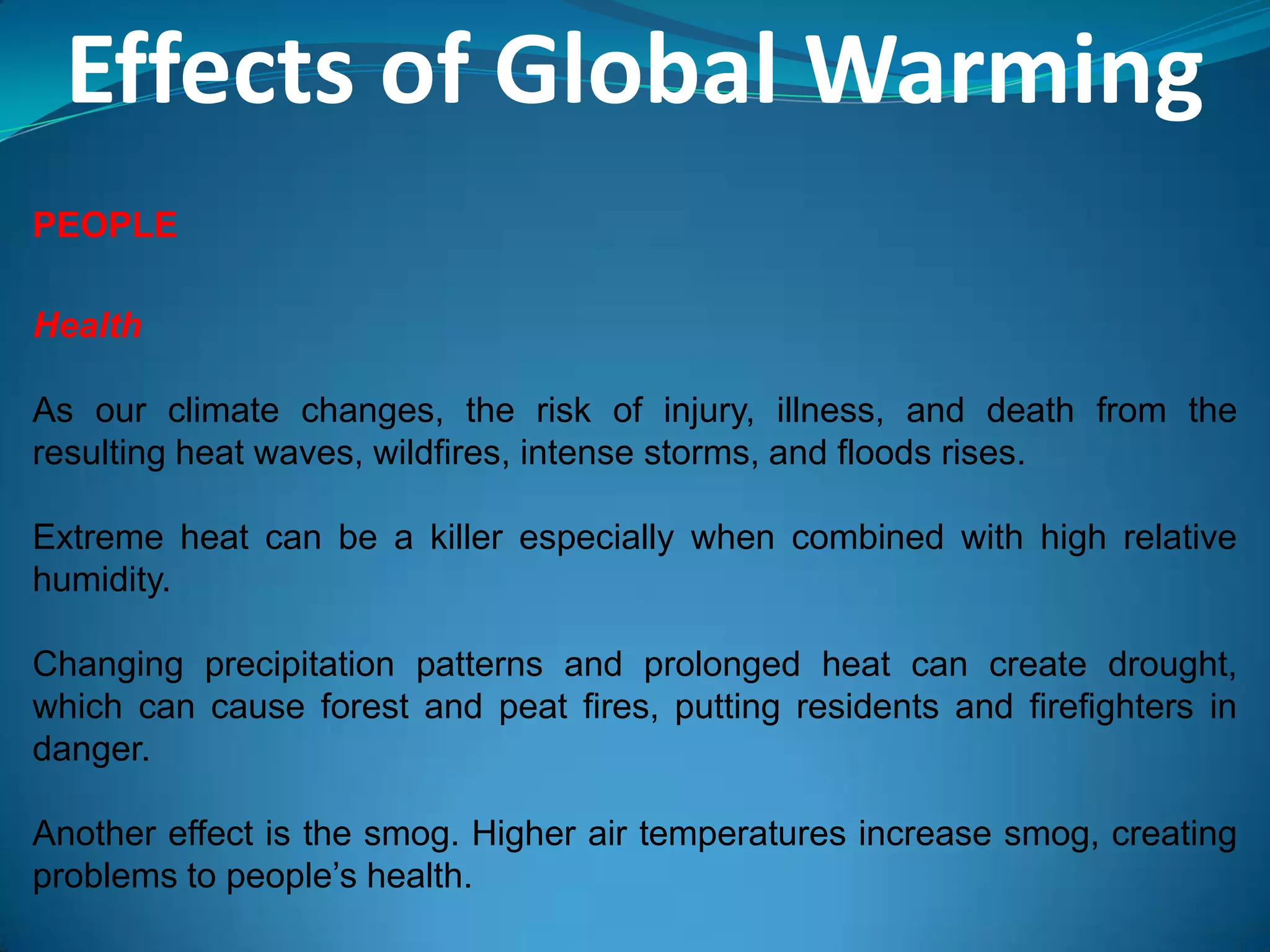 Effects of Global Warming
PEOPLE
Health
As our climate changes, the risk of injury, illness, and death from the
resulting heat waves, wildfires, intense storms, and floods rises.
Extreme heat can be a killer especially when combined with high relative
humidity.
Changing precipitation patterns and prolonged heat can create drought,
which can cause forest and peat fires, putting residents and firefighters in
danger.
Another effect is the smog. Higher air temperatures increase smog, creating
problems to people’s health.
 