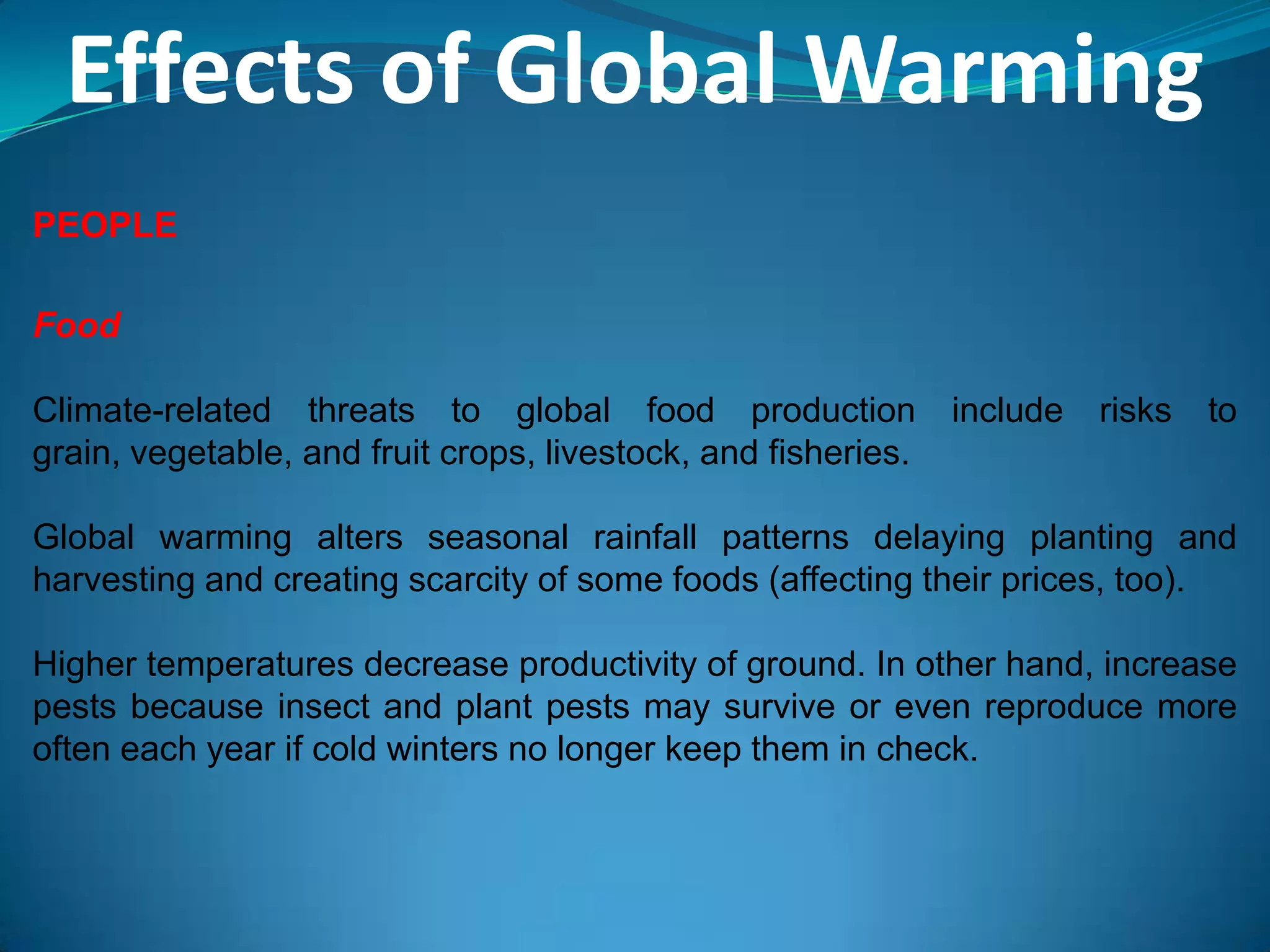 Effects of Global Warming
PEOPLE
Food
Climate-related threats to global food production include risks to
grain, vegetable, and fruit crops, livestock, and fisheries.
Global warming alters seasonal rainfall patterns delaying planting and
harvesting and creating scarcity of some foods (affecting their prices, too).
Higher temperatures decrease productivity of ground. In other hand, increase
pests because insect and plant pests may survive or even reproduce more
often each year if cold winters no longer keep them in check.
 