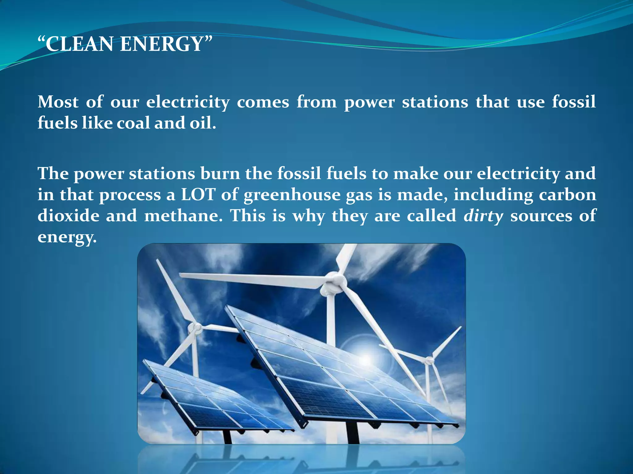 “CLEAN ENERGY”
Most of our electricity comes from power stations that use fossil
fuels like coal and oil.
The power stations burn the fossil fuels to make our electricity and
in that process a LOT of greenhouse gas is made, including carbon
dioxide and methane. This is why they are called dirty sources of
energy.
 