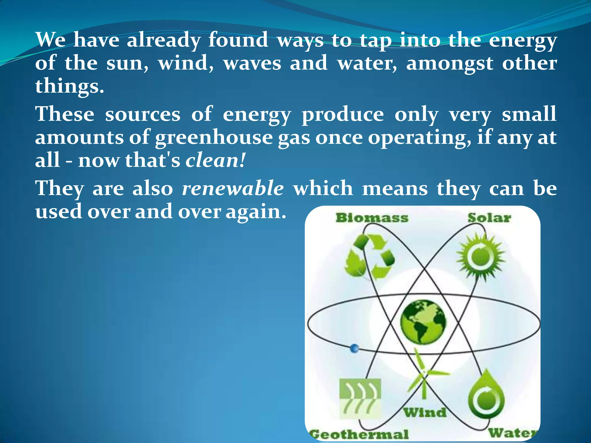 We have already found ways to tap into the energy
of the sun, wind, waves and water, amongst other
things.
These sources of energy produce only very small
amounts of greenhouse gas once operating, if any at
all - now that's clean!
They are also renewable which means they can be
used over and over again.
 