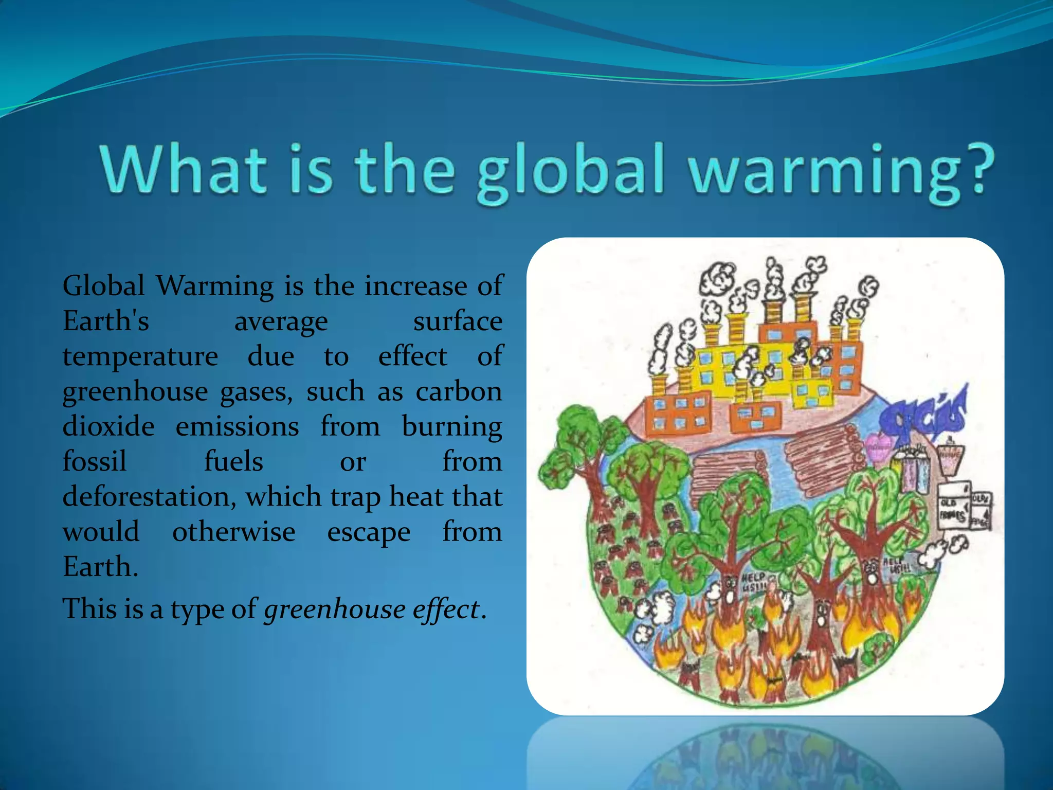 Global Warming is the increase of
Earth's average surface
temperature due to effect of
greenhouse gases, such as carbon
dioxide emissions from burning
fossil fuels or from
deforestation, which trap heat that
would otherwise escape from
Earth.
This is a type of greenhouse effect.
 