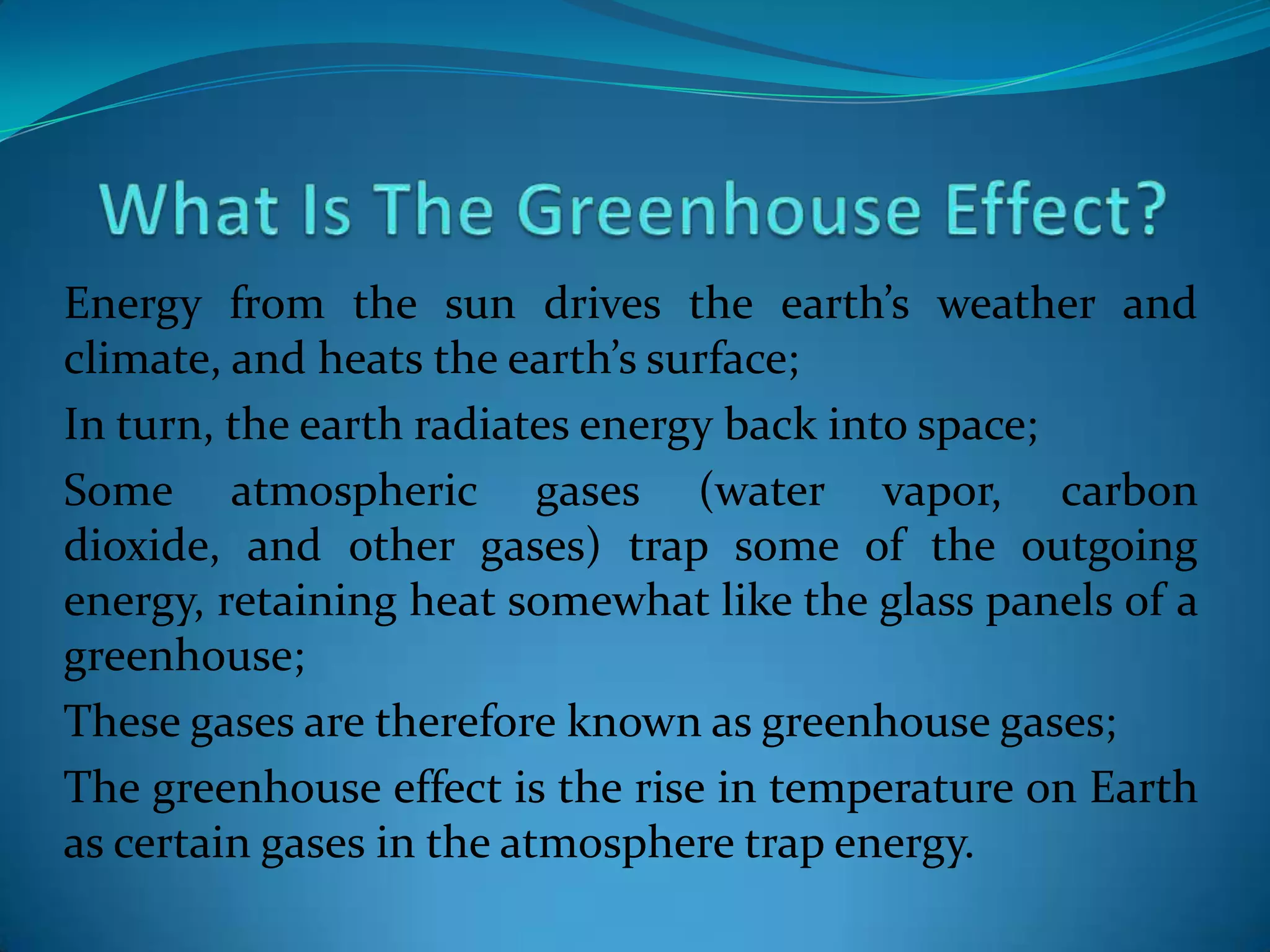 Energy from the sun drives the earth’s weather and
climate, and heats the earth’s surface;
In turn, the earth radiates energy back into space;
Some atmospheric gases (water vapor, carbon
dioxide, and other gases) trap some of the outgoing
energy, retaining heat somewhat like the glass panels of a
greenhouse;
These gases are therefore known as greenhouse gases;
The greenhouse effect is the rise in temperature on Earth
as certain gases in the atmosphere trap energy.
 