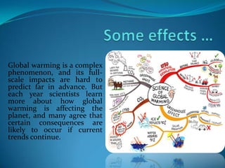 Global warming is a complex
phenomenon, and its full-
scale impacts are hard to
predict far in advance. But
each year scientists learn
more about how global
warming is affecting the
planet, and many agree that
certain consequences are
likely to occur if current
trends continue.
 