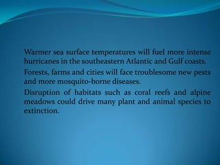 Warmer sea surface temperatures will fuel more intense
hurricanes in the southeastern Atlantic and Gulf coasts.
Forests, farms and cities will face troublesome new pests
and more mosquito-borne diseases.
Disruption of habitats such as coral reefs and alpine
meadows could drive many plant and animal species to
extinction.
 