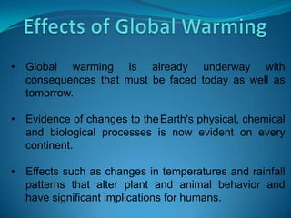 • Global warming is already underway with
consequences that must be faced today as well as
tomorrow.
• Evidence of changes to theEarth's physical, chemical
and biological processes is now evident on every
continent.
• Effects such as changes in temperatures and rainfall
patterns that alter plant and animal behavior and
have significant implications for humans.
 