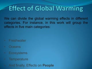 We can divide the global warming effects in different
categories. For instance, in this work will group the
effects in five main categories:
• Freshwater
• Oceans
• Ecosystems
• Temperature
• And finally, Effects on People
 
