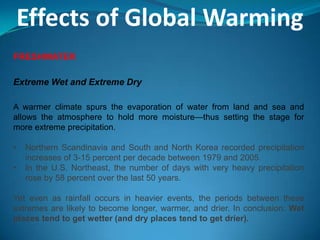 Effects of Global Warming
FRESHWATER
Extreme Wet and Extreme Dry
A warmer climate spurs the evaporation of water from land and sea and
allows the atmosphere to hold more moisture—thus setting the stage for
more extreme precipitation.
• Northern Scandinavia and South and North Korea recorded precipitation
increases of 3-15 percent per decade between 1979 and 2005.
• In the U.S. Northeast, the number of days with very heavy precipitation
rose by 58 percent over the last 50 years.
Yet even as rainfall occurs in heavier events, the periods between these
extremes are likely to become longer, warmer, and drier. In conclusion: Wet
places tend to get wetter (and dry places tend to get drier).
 