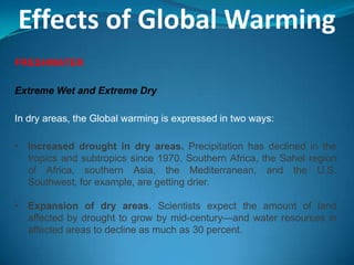 Effects of Global Warming
FRESHWATER
Extreme Wet and Extreme Dry
In dry areas, the Global warming is expressed in two ways:
• Increased drought in dry areas. Precipitation has declined in the
tropics and subtropics since 1970. Southern Africa, the Sahel region
of Africa, southern Asia, the Mediterranean, and the U.S.
Southwest, for example, are getting drier.
• Expansion of dry areas. Scientists expect the amount of land
affected by drought to grow by mid-century—and water resources in
affected areas to decline as much as 30 percent.
 
