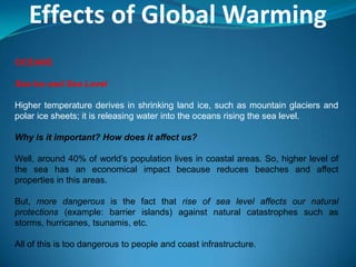 Effects of Global Warming
OCEANS
Sea Ice and Sea Level
Higher temperature derives in shrinking land ice, such as mountain glaciers and
polar ice sheets; it is releasing water into the oceans rising the sea level.
Why is it important? How does it affect us?
Well, around 40% of world’s population lives in coastal areas. So, higher level of
the sea has an economical impact because reduces beaches and affect
properties in this areas.
But, more dangerous is the fact that rise of sea level affects our natural
protections (example: barrier islands) against natural catastrophes such as
storms, hurricanes, tsunamis, etc.
All of this is too dangerous to people and coast infrastructure.
 