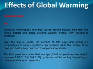 Effects of Global Warming
TEMPERATURE
Air
Rising air temperatures bring heat waves, spread disease, shift plant and
animal habitat and cause extreme weather events, from drought to
blizzards.
Over the last 50 years, the number of cold days and record low
temperatures in various locations has declined, while the number of hot
days and heat waves has risen most places worldwide.
The best projections show that average global temperatures are likely to
increase 3.1-7.2 F (1.8-4.0 C) by the end of the century depending on
the amount of carbon emissions.
 