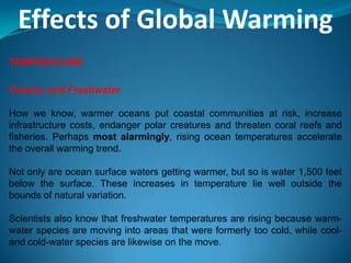 Effects of Global Warming
TEMPERATURE
Oceans and Freshwater
How we know, warmer oceans put coastal communities at risk, increase
infrastructure costs, endanger polar creatures and threaten coral reefs and
fisheries. Perhaps most alarmingly, rising ocean temperatures accelerate
the overall warming trend.
Not only are ocean surface waters getting warmer, but so is water 1,500 feet
below the surface. These increases in temperature lie well outside the
bounds of natural variation.
Scientists also know that freshwater temperatures are rising because warm-
water species are moving into areas that were formerly too cold, while cool-
and cold-water species are likewise on the move.
 