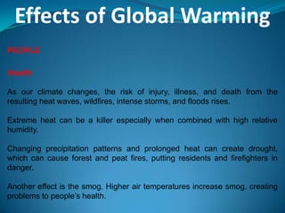 Effects of Global Warming
PEOPLE
Health
As our climate changes, the risk of injury, illness, and death from the
resulting heat waves, wildfires, intense storms, and floods rises.
Extreme heat can be a killer especially when combined with high relative
humidity.
Changing precipitation patterns and prolonged heat can create drought,
which can cause forest and peat fires, putting residents and firefighters in
danger.
Another effect is the smog. Higher air temperatures increase smog, creating
problems to people’s health.
 