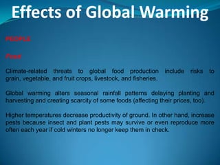 Effects of Global Warming
PEOPLE
Food
Climate-related threats to global food production include risks to
grain, vegetable, and fruit crops, livestock, and fisheries.
Global warming alters seasonal rainfall patterns delaying planting and
harvesting and creating scarcity of some foods (affecting their prices, too).
Higher temperatures decrease productivity of ground. In other hand, increase
pests because insect and plant pests may survive or even reproduce more
often each year if cold winters no longer keep them in check.
 