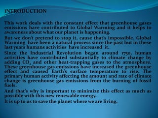 INTRODUCTION
This work deals with the constant effect that greenhouse gases
emissions have contributed to Global Warming and it helps to
awareness about what our planet is happening.
But we don’t pretend to stop it, cause that’s impossible. Global
Warming have been a natural process since the past but in these
last years humans activities have increased it.
Since the Industrial Revolution began around 1750, human
activities have contributed substantially to climate change by
adding CO2 and other heat-trapping gases to the atmosphere.
These greenhouse gas emissions have increased the greenhouse
effect and caused Earth’s surface temperature to rise. The
primary human activity affecting the amount and rate of climate
change is greenhouse gas emissions from the burning of fossil
fuels.
And that’s why is important to minimize this effect as much as
possible with this new renewable energy.
It is up to us to save the planet where we are living.
 