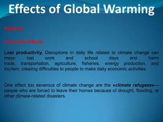 Effects of Global Warming
PEOPLE
Economic Effects
Lost productivity. Disruptions in daily life related to climate change can
mean lost work and school days and harm
trade, transportation, agriculture, fisheries, energy production, and
tourism, creating difficulties to people to make daily economic activities.
One effect too severous of climate change are the «climate refugees»—
people who are forced to leave their homes because of drought, flooding, or
other climate-related disasters.
 