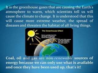 It is the greenhouse gases that are causing the Earth's
atmosphere to warm, which scientists tell us will
cause the climate to change. It is understood that this
will cause more extreme weather, the spread of
diseases and threaten the habitat of all living things.
Coal, oil and gas are non-renewable sources of
energy because we can only use what is available
and once they have been used up, that's it!
 