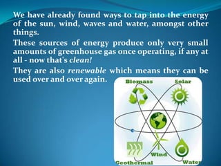 We have already found ways to tap into the energy
of the sun, wind, waves and water, amongst other
things.
These sources of energy produce only very small
amounts of greenhouse gas once operating, if any at
all - now that's clean!
They are also renewable which means they can be
used over and over again.
 