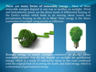 There are many forms of renewable energy . Most of these
renewable energies depend in one way or another on sunlight. Wind
and hydroelectric power are the direct result of differential heating of
the Earth's surface which leads to air moving about (wind) and
precipitation forming as the air is lifted. Solar energy is the direct
conversion of sunlight using panels or collectors.
Biomass energy is stored sunlight contained in plants. Other
renewable energies that do not depend on sunlight are geothermal
energy, which is a result of radioactive decay in the crust combined
with the original heat of accreting the Earth, and tidal energy, which is
a conversion of gravitational energy.
 