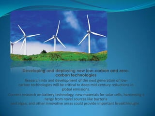 Developing and deploying new low-carbon and zero-
carbon technologies
Research into and development of the next generation of low-
carbon technologies will be critical to deep mid-century reductions in
global emissions.
Current research on battery technology, new materials for solar cells, harnessing e
nergy from novel sources like bacteria
and algae, and other innovative areas could provide important breakthroughs.
 