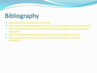 Bibliography
 http://www.nrdc.org/globalwarming/f101.asp
 http://solarwindgreenenergy.blogspot.mx/2011/10/top-5-global-warming-solutions.html
 http://www.nmsea.org/Curriculum/Primer/Global_Warming/fossil_fuels_and_global_w
arming.htm
 http://environment.nationalgeographic.com/environment/global-warming/
 http://www.globalissues.org/article/233/climate-change-and-global-warming-
introduction
 
