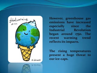 However, greenhouse gas
emissions have increased
especially since the
Industrial Revolution
began around 1750. The
recent warming trend
reflects its impacts.
The rising temperatures
present a huge threat to
our ice-caps.
 