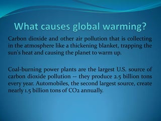 Carbon dioxide and other air pollution that is collecting
in the atmosphere like a thickening blanket, trapping the
sun's heat and causing the planet to warm up.
Coal-burning power plants are the largest U.S. source of
carbon dioxide pollution -- they produce 2.5 billion tons
every year. Automobiles, the second largest source, create
nearly 1.5 billion tons of CO2 annually.
 